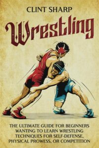 Wrestling: The Ultimate Guide for Beginners Wanting to Learn Wrestling Techniques for Self-Defense, Physical Prowess, or Competition